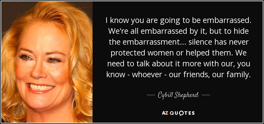 I know you are going to be embarrassed. We're all embarrassed by it, but to hide the embarrassment... silence has never protected women or helped them. We need to talk about it more with our, you know - whoever - our friends, our family. - Cybill Shepherd