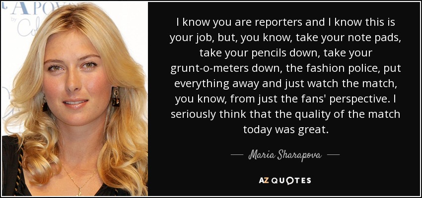 I know you are reporters and I know this is your job, but, you know, take your note pads, take your pencils down, take your grunt-o-meters down, the fashion police, put everything away and just watch the match, you know, from just the fans' perspective. I seriously think that the quality of the match today was great. - Maria Sharapova