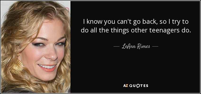I know you can't go back, so I try to do all the things other teenagers do. - LeAnn Rimes