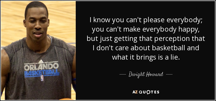 I know you can't please everybody; you can't make everybody happy, but just getting that perception that I don't care about basketball and what it brings is a lie. - Dwight Howard