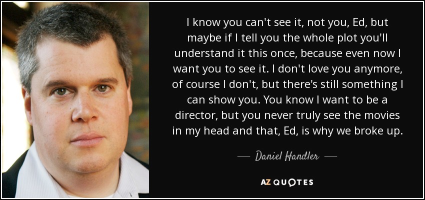 I know you can't see it, not you, Ed, but maybe if I tell you the whole plot you'll understand it this once, because even now I want you to see it. I don't love you anymore, of course I don't, but there's still something I can show you. You know I want to be a director, but you never truly see the movies in my head and that, Ed, is why we broke up. - Daniel Handler