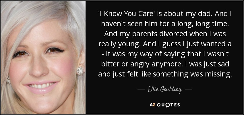 'I Know You Care' is about my dad. And I haven't seen him for a long, long time. And my parents divorced when I was really young. And I guess I just wanted a - it was my way of saying that I wasn't bitter or angry anymore. I was just sad and just felt like something was missing. - Ellie Goulding
