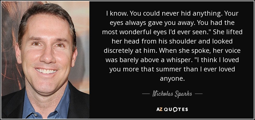 I know. You could never hid anything. Your eyes always gave you away. You had the most wonderful eyes I'd ever seen.