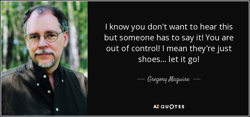 I know you don't want to hear this but someone has to say it! You are out of control! I mean they're just shoes... let it go! - Gregory Maguire