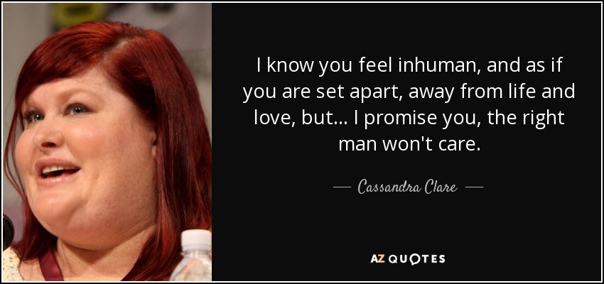 I know you feel inhuman, and as if you are set apart, away from life and love, but... I promise you, the right man won't care. - Cassandra Clare