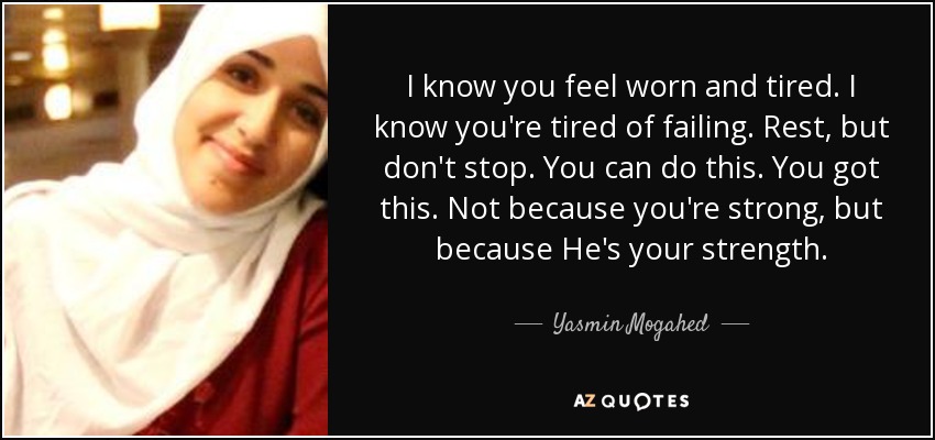 I know you feel worn and tired. I know you're tired of failing. Rest, but don't stop. You can do this. You got this. Not because you're strong, but because He's your strength. - Yasmin Mogahed