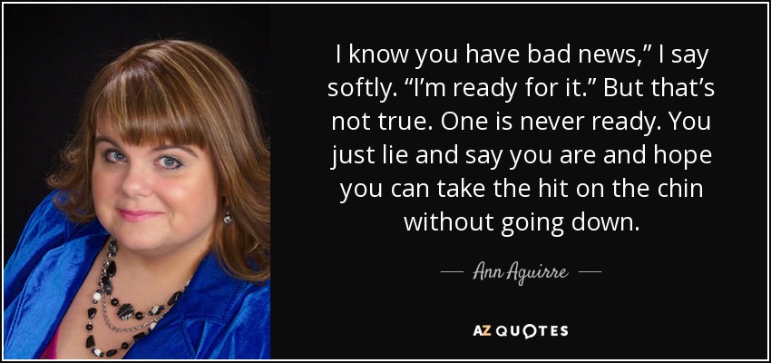 I know you have bad news,” I say softly. “I’m ready for it.” But that’s not true. One is never ready. You just lie and say you are and hope you can take the hit on the chin without going down. - Ann Aguirre