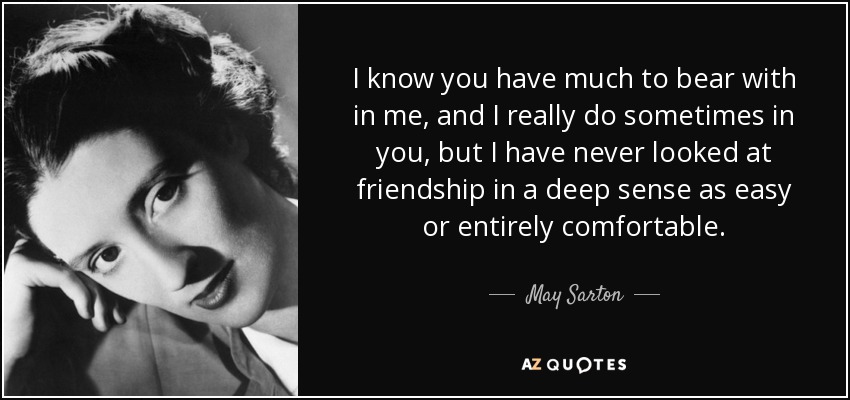 I know you have much to bear with in me, and I really do sometimes in you, but I have never looked at friendship in a deep sense as easy or entirely comfortable. - May Sarton