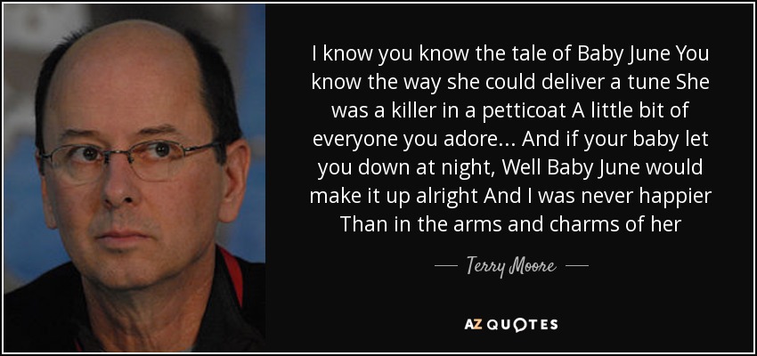 I know you know the tale of Baby June You know the way she could deliver a tune She was a killer in a petticoat A little bit of everyone you adore... And if your baby let you down at night, Well Baby June would make it up alright And I was never happier Than in the arms and charms of her - Terry Moore