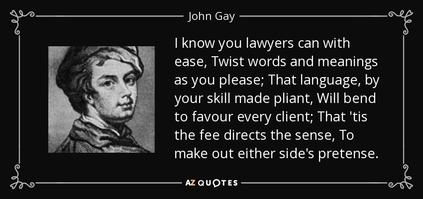 I know you lawyers can with ease, Twist words and meanings as you please; That language, by your skill made pliant, Will bend to favour every client; That 'tis the fee directs the sense, To make out either side's pretense. - John Gay