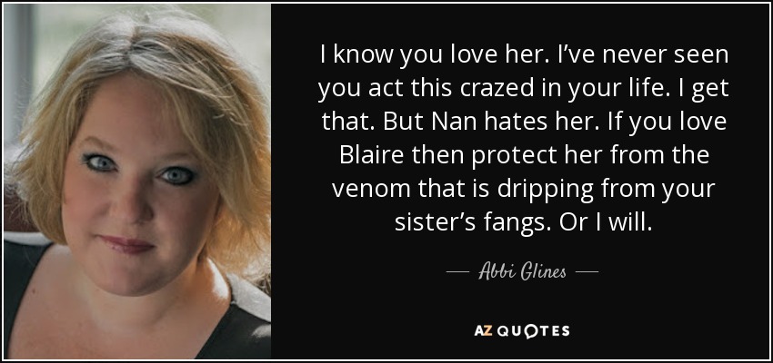I know you love her. I’ve never seen you act this crazed in your life. I get that. But Nan hates her. If you love Blaire then protect her from the venom that is dripping from your sister’s fangs. Or I will. - Abbi Glines