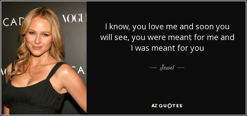 I know, you love me and soon you will see, you were meant for me and I was meant for you - Jewel