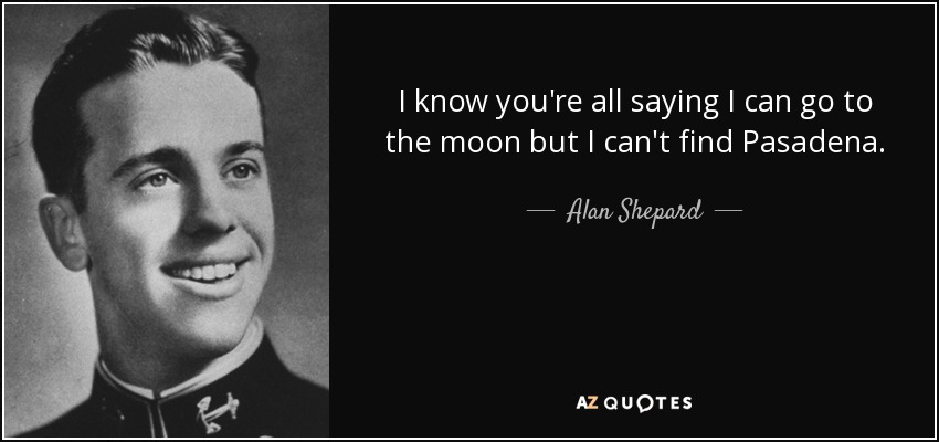 I know you're all saying I can go to the moon but I can't find Pasadena. - Alan Shepard