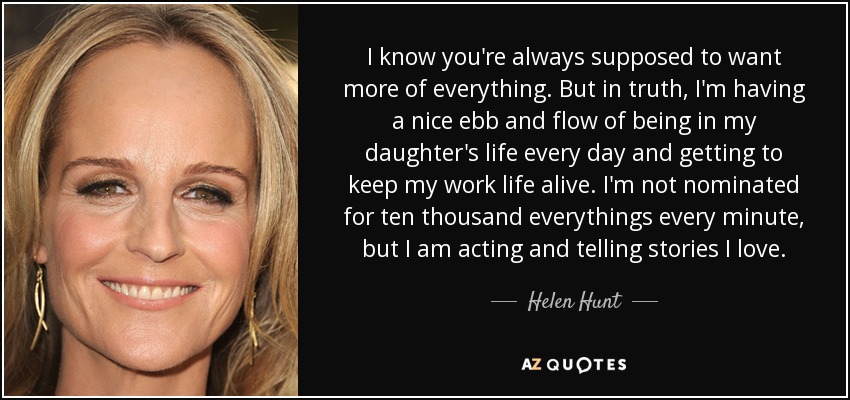 I know you're always supposed to want more of everything. But in truth, I'm having a nice ebb and flow of being in my daughter's life every day and getting to keep my work life alive. I'm not nominated for ten thousand everythings every minute, but I am acting and telling stories I love. - Helen Hunt