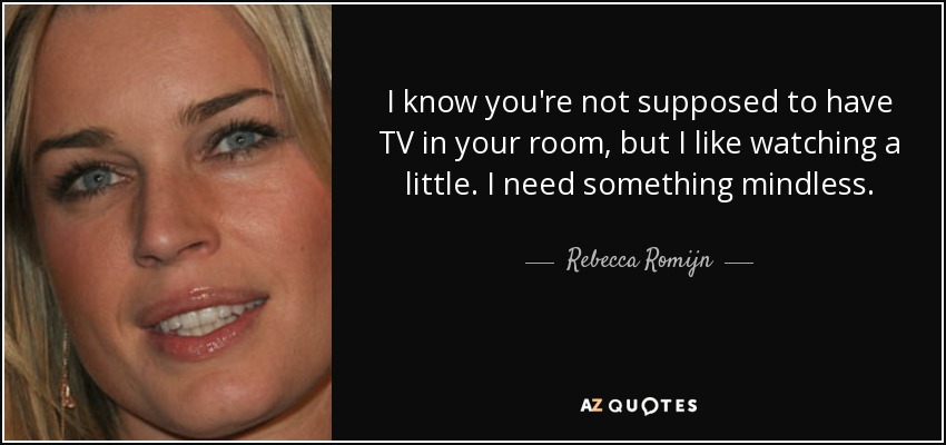 I know you're not supposed to have TV in your room, but I like watching a little. I need something mindless. - Rebecca Romijn