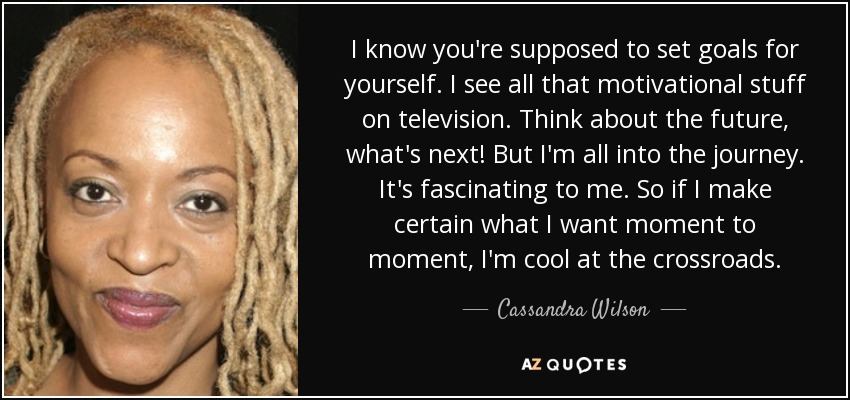 I know you're supposed to set goals for yourself. I see all that motivational stuff on television. Think about the future, what's next! But I'm all into the journey. It's fascinating to me. So if I make certain what I want moment to moment, I'm cool at the crossroads. - Cassandra Wilson