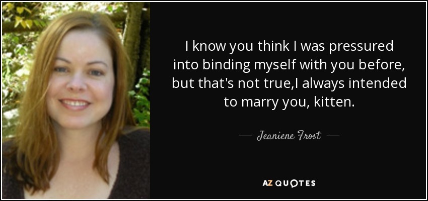 I know you think I was pressured into binding myself with you before, but that's not true,I always intended to marry you, kitten. - Jeaniene Frost