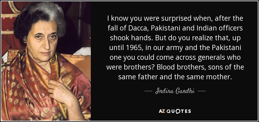 I know you were surprised when, after the fall of Dacca, Pakistani and Indian officers shook hands. But do you realize that, up until 1965, in our army and the Pakistani one you could come across generals who were brothers? Blood brothers, sons of the same father and the same mother. - Indira Gandhi