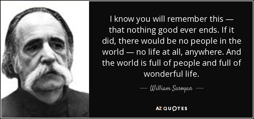 I know you will remember this — that nothing good ever ends. If it did, there would be no people in the world — no life at all, anywhere. And the world is full of people and full of wonderful life. - William Saroyan