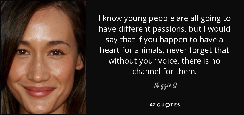 I know young people are all going to have different passions, but I would say that if you happen to have a heart for animals, never forget that without your voice, there is no channel for them. - Maggie Q