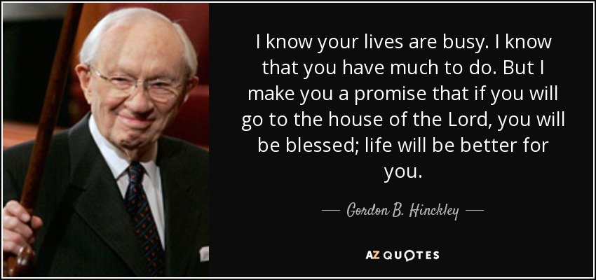 I know your lives are busy. I know that you have much to do. But I make you a promise that if you will go to the house of the Lord, you will be blessed; life will be better for you. - Gordon B. Hinckley