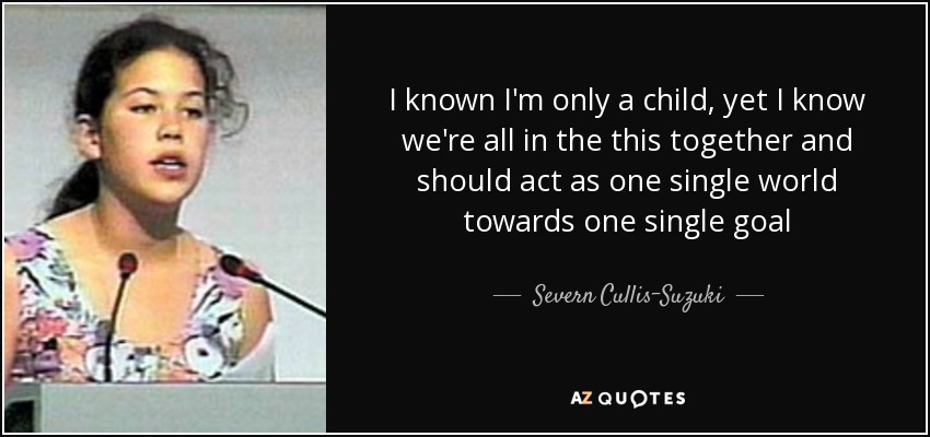 I known I'm only a child, yet I know we're all in the this together and should act as one single world towards one single goal - Severn Cullis-Suzuki