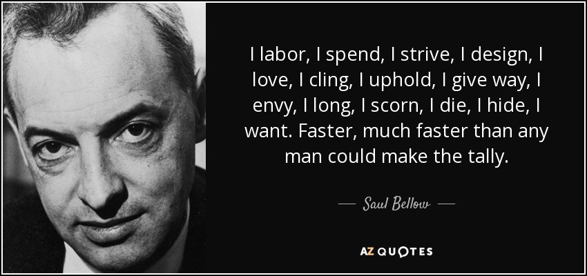 I labor, I spend, I strive, I design, I love, I cling, I uphold, I give way, I envy, I long, I scorn, I die, I hide, I want. Faster, much faster than any man could make the tally. - Saul Bellow