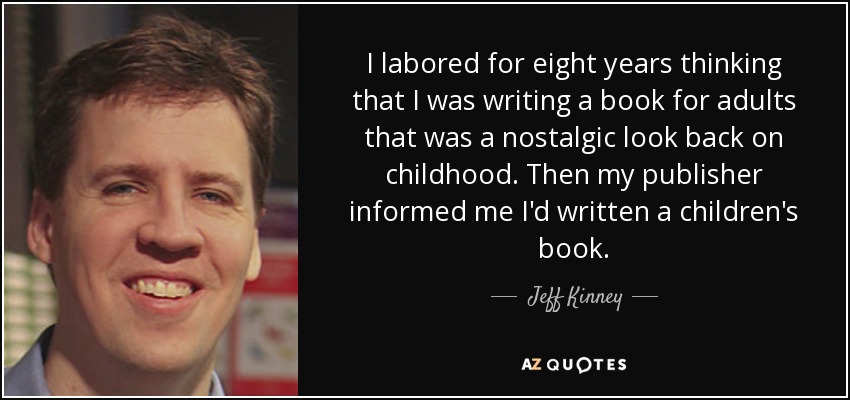 I labored for eight years thinking that I was writing a book for adults that was a nostalgic look back on childhood. Then my publisher informed me I'd written a children's book. - Jeff Kinney