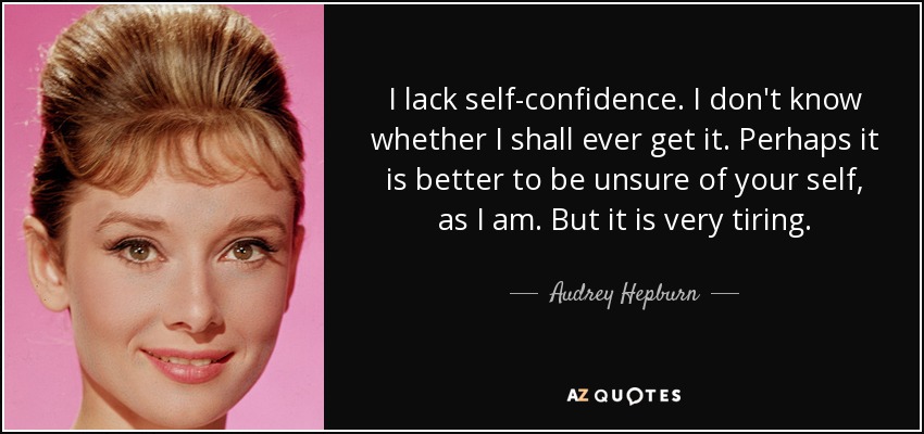 I lack self-confidence. I don't know whether I shall ever get it. Perhaps it is better to be unsure of your self, as I am. But it is very tiring. - Audrey Hepburn