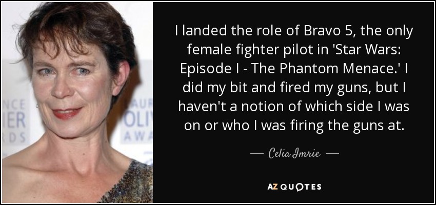 I landed the role of Bravo 5, the only female fighter pilot in 'Star Wars: Episode I - The Phantom Menace.' I did my bit and fired my guns, but I haven't a notion of which side I was on or who I was firing the guns at. - Celia Imrie