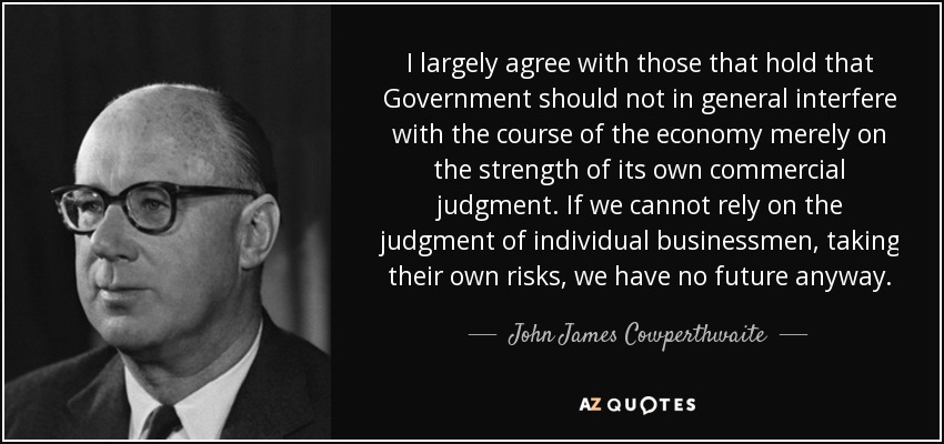 I largely agree with those that hold that Government should not in general interfere with the course of the economy merely on the strength of its own commercial judgment. If we cannot rely on the judgment of individual businessmen, taking their own risks, we have no future anyway. - John James Cowperthwaite