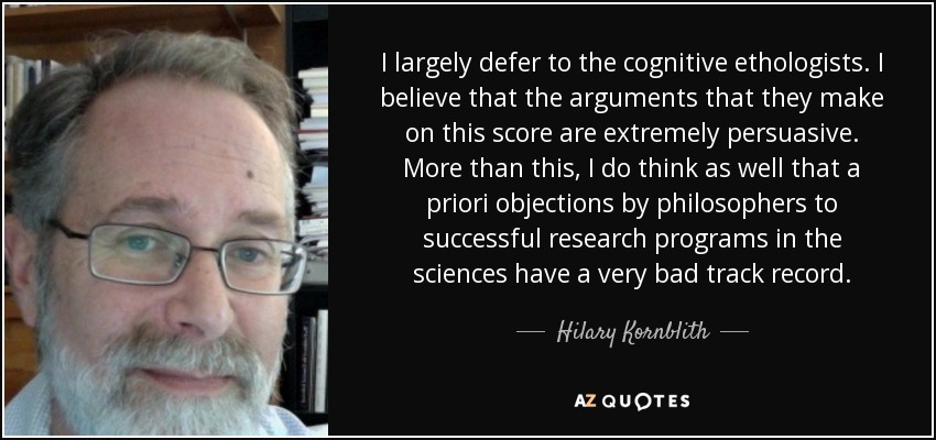 I largely defer to the cognitive ethologists. I believe that the arguments that they make on this score are extremely persuasive. More than this, I do think as well that a priori objections by philosophers to successful research programs in the sciences have a very bad track record. - Hilary Kornblith