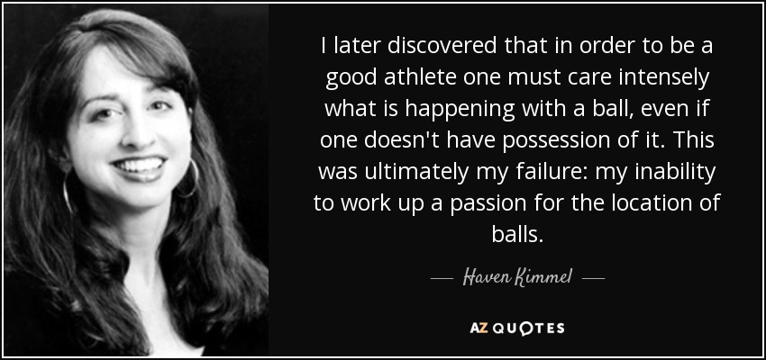 I later discovered that in order to be a good athlete one must care intensely what is happening with a ball, even if one doesn't have possession of it. This was ultimately my failure: my inability to work up a passion for the location of balls. - Haven Kimmel