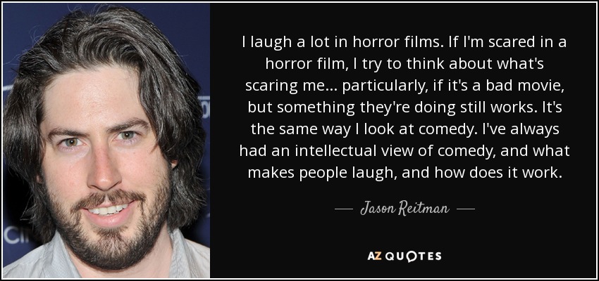 I laugh a lot in horror films. If I'm scared in a horror film, I try to think about what's scaring me... particularly, if it's a bad movie, but something they're doing still works. It's the same way I look at comedy. I've always had an intellectual view of comedy, and what makes people laugh, and how does it work. - Jason Reitman