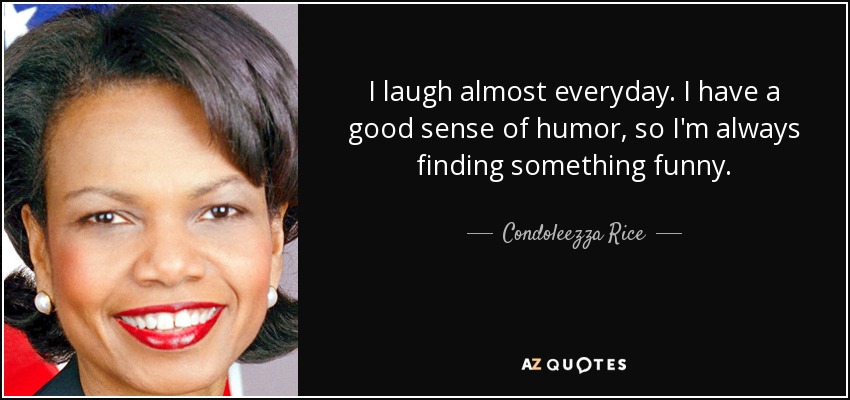 I laugh almost everyday. I have a good sense of humor, so I'm always finding something funny. - Condoleezza Rice