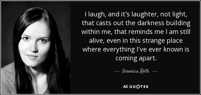 I laugh, and it's laughter, not light, that casts out the darkness building within me, that reminds me I am still alive, even in this strange place where everything I've ever known is coming apart. - Veronica Roth