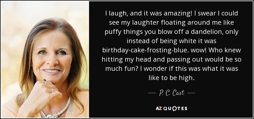 I laugh, and it was amazing! I swear I could see my laughter floating around me like puffy things you blow off a dandelion, only instead of being white it was birthday-cake-frosting-blue. wow! Who knew hitting my head and passing out would be so much fun? I wonder if this was what it was like to be high. - P. C. Cast