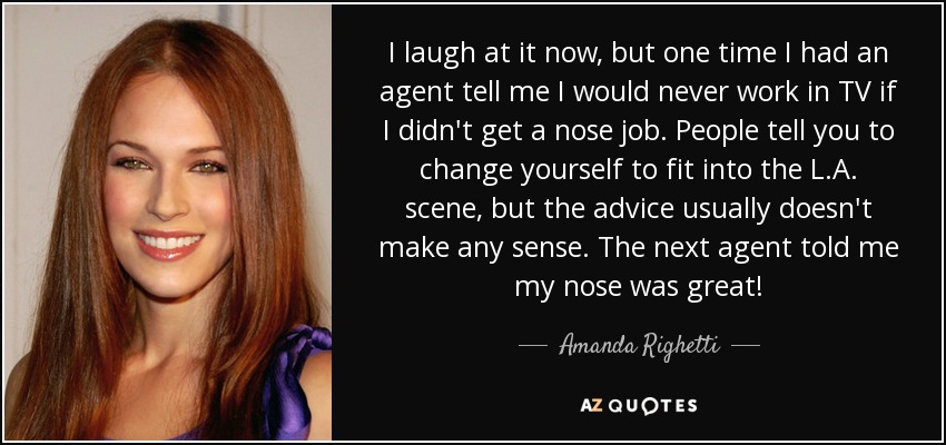 I laugh at it now, but one time I had an agent tell me I would never work in TV if I didn't get a nose job. People tell you to change yourself to fit into the L.A. scene, but the advice usually doesn't make any sense. The next agent told me my nose was great! - Amanda Righetti