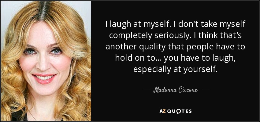 I laugh at myself. I don't take myself completely seriously. I think that's another quality that people have to hold on to... you have to laugh, especially at yourself. - Madonna Ciccone