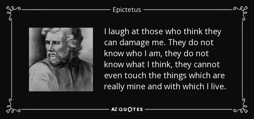 I laugh at those who think they can damage me. They do not know who I am, they do not know what I think, they cannot even touch the things which are really mine and with which I live. - Epictetus