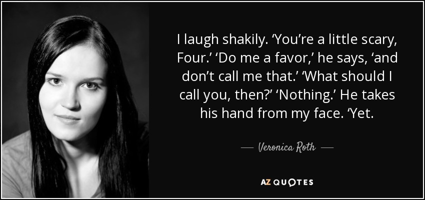 I laugh shakily. ‘You’re a little scary, Four.’ ‘Do me a favor,’ he says, ‘and don’t call me that.’ ‘What should I call you, then?’ ‘Nothing.’ He takes his hand from my face. ‘Yet. - Veronica Roth