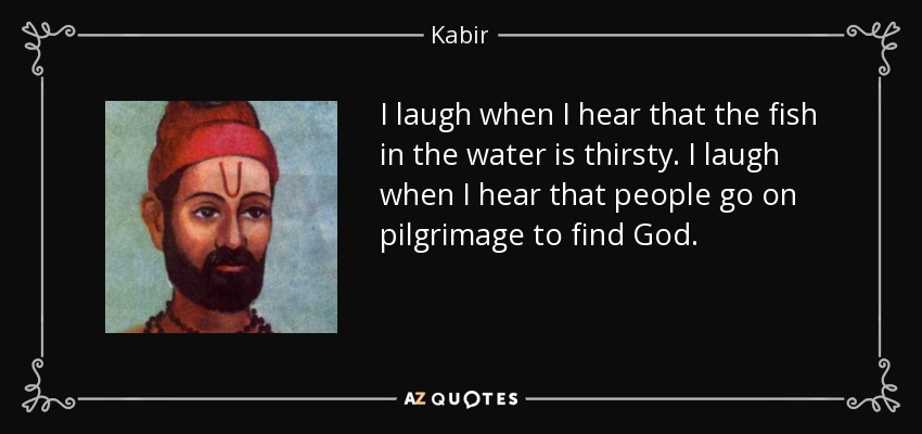 I laugh when I hear that the fish in the water is thirsty. I laugh when I hear that people go on pilgrimage to find God. - Kabir