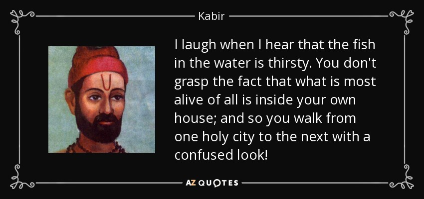I laugh when I hear that the fish in the water is thirsty. You don't grasp the fact that what is most alive of all is inside your own house; and so you walk from one holy city to the next with a confused look! - Kabir