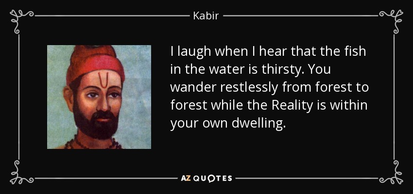 I laugh when I hear that the fish in the water is thirsty. You wander restlessly from forest to forest while the Reality is within your own dwelling. - Kabir