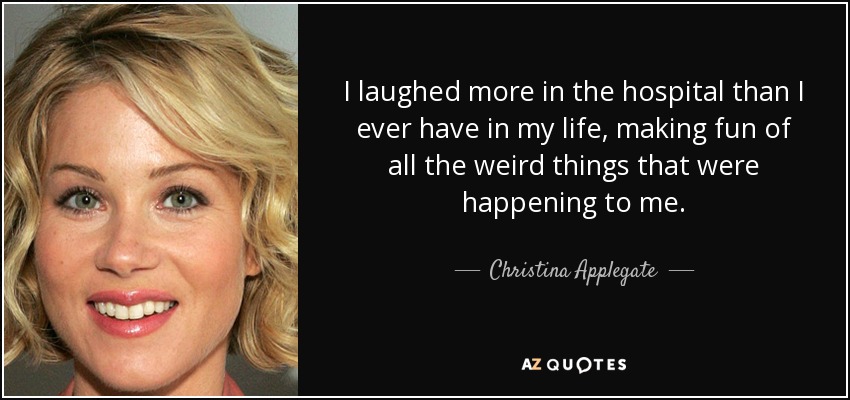 I laughed more in the hospital than I ever have in my life, making fun of all the weird things that were happening to me. - Christina Applegate