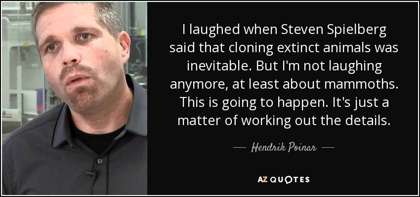 I laughed when Steven Spielberg said that cloning extinct animals was inevitable. But I'm not laughing anymore, at least about mammoths. This is going to happen. It's just a matter of working out the details. - Hendrik Poinar