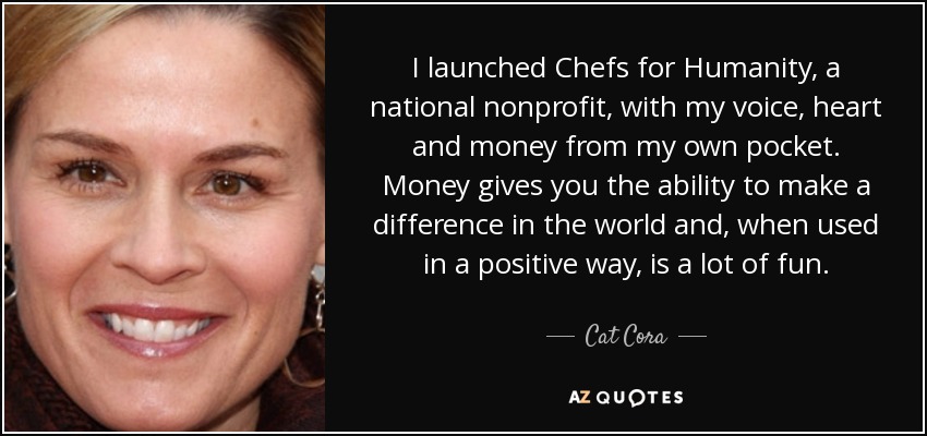 I launched Chefs for Humanity, a national nonprofit, with my voice, heart and money from my own pocket. Money gives you the ability to make a difference in the world and, when used in a positive way, is a lot of fun. - Cat Cora