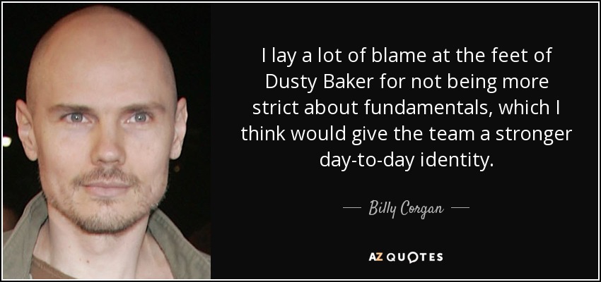 I lay a lot of blame at the feet of Dusty Baker for not being more strict about fundamentals, which I think would give the team a stronger day-to-day identity. - Billy Corgan