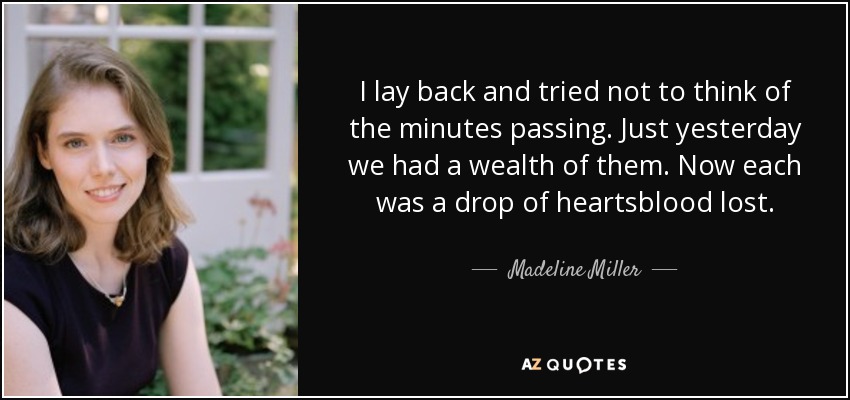 I lay back and tried not to think of the minutes passing. Just yesterday we had a wealth of them. Now each was a drop of heartsblood lost. - Madeline Miller