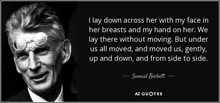 I lay down across her with my face in her breasts and my hand on her. We lay there without moving. But under us all moved, and moved us, gently, up and down, and from side to side. - Samuel Beckett